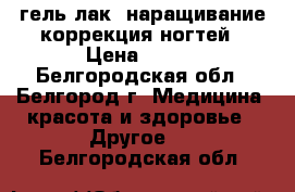 гель-лак, наращивание коррекция ногтей › Цена ­ 400 - Белгородская обл., Белгород г. Медицина, красота и здоровье » Другое   . Белгородская обл.